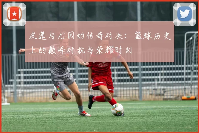 皮蓬与尤因的传奇对决：篮球历史上的巅峰对抗与荣耀时刻