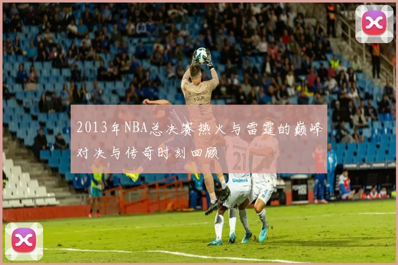 2013年NBA总决赛热火与雷霆的巅峰对决与传奇时刻回顾