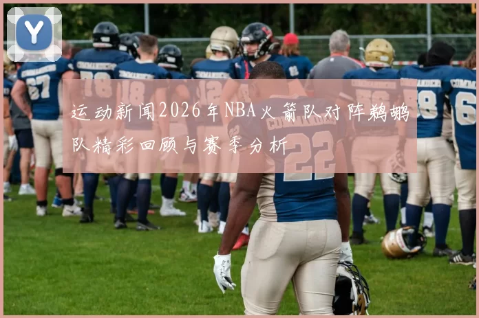 运动新闻2026年NBA火箭队对阵鹈鹕队精彩回顾与赛季分析