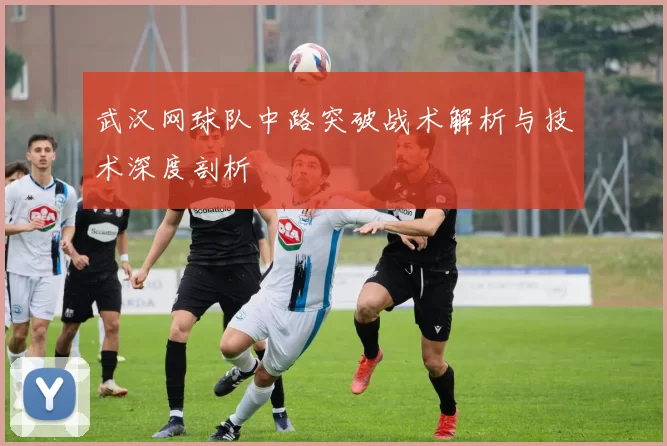 武汉网球队中路突破战术解析与技术深度剖析