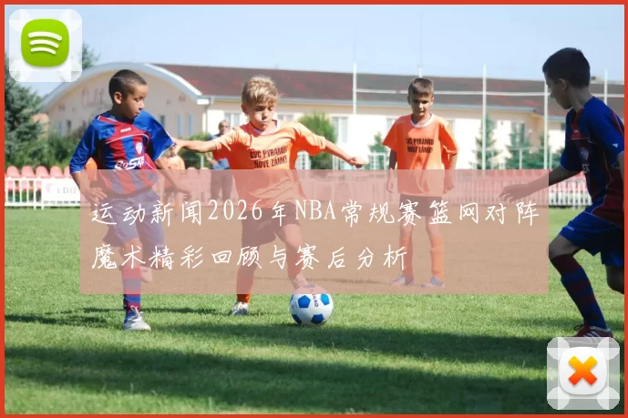 运动新闻2026年NBA常规赛篮网对阵魔术精彩回顾与赛后分析