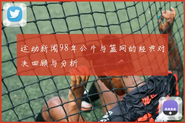 运动新闻98年公牛与篮网的经典对决回顾与分析